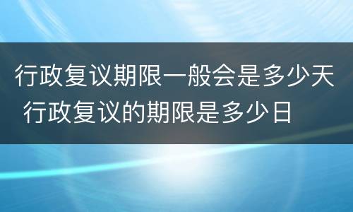 行政复议期限一般会是多少天 行政复议的期限是多少日