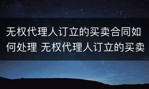 无权代理人订立的买卖合同如何处理 无权代理人订立的买卖合同如何处理违约