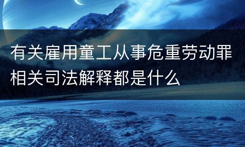 有关雇用童工从事危重劳动罪相关司法解释都是什么