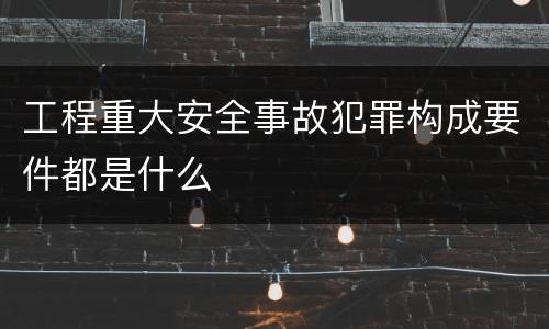 工程重大安全事故犯罪构成要件都是什么