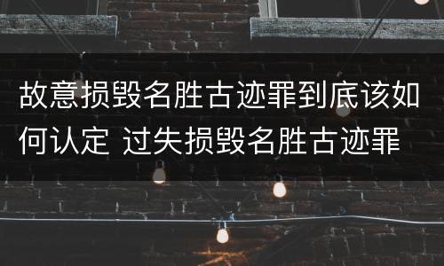 故意损毁名胜古迹罪到底该如何认定 过失损毁名胜古迹罪