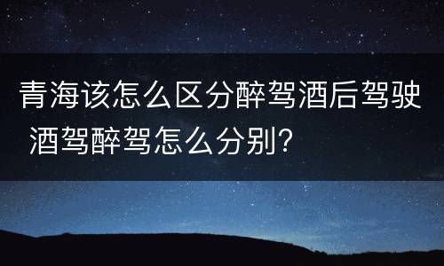 青海该怎么区分醉驾酒后驾驶 酒驾醉驾怎么分别?