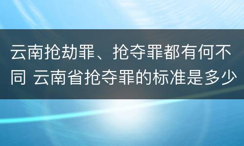 云南抢劫罪、抢夺罪都有何不同 云南省抢夺罪的标准是多少?