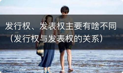 发行权、发表权主要有啥不同（发行权与发表权的关系）