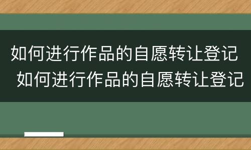 如何进行作品的自愿转让登记 如何进行作品的自愿转让登记处理