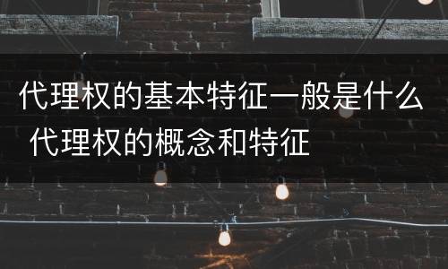 代理权的基本特征一般是什么 代理权的概念和特征