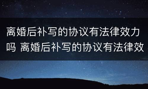 离婚后补写的协议有法律效力吗 离婚后补写的协议有法律效力吗