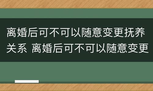 离婚后可不可以随意变更抚养关系 离婚后可不可以随意变更抚养关系呢