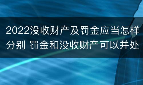 2022没收财产及罚金应当怎样分别 罚金和没收财产可以并处吗