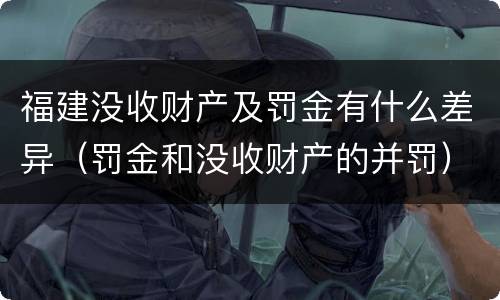 福建没收财产及罚金有什么差异（罚金和没收财产的并罚）