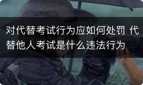 对代替考试行为应如何处罚 代替他人考试是什么违法行为
