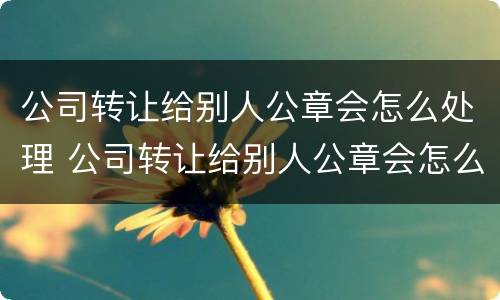 公司转让给别人公章会怎么处理 公司转让给别人公章会怎么处理掉