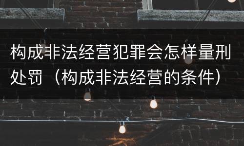 构成非法经营犯罪会怎样量刑处罚（构成非法经营的条件）