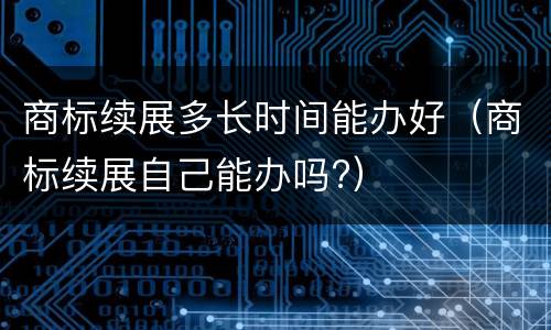 商标续展多长时间能办好（商标续展自己能办吗?）