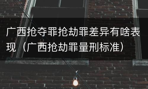 广西抢夺罪抢劫罪差异有啥表现（广西抢劫罪量刑标准）