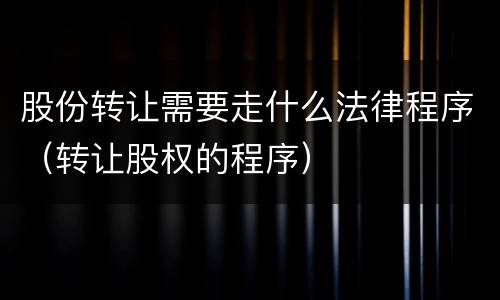 股份转让需要走什么法律程序（转让股权的程序）