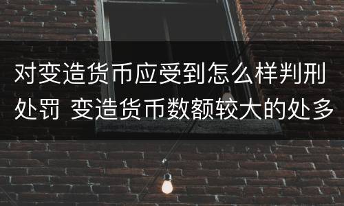 对变造货币应受到怎么样判刑处罚 变造货币数额较大的处多少年以下有期徒刑或拘役