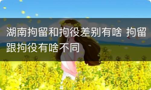 湖南拘留和拘役差别有啥 拘留跟拘役有啥不同