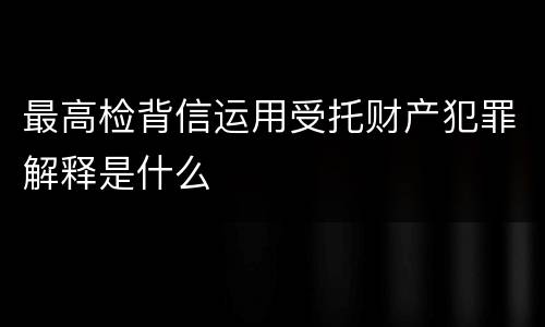 最高检背信运用受托财产犯罪解释是什么
