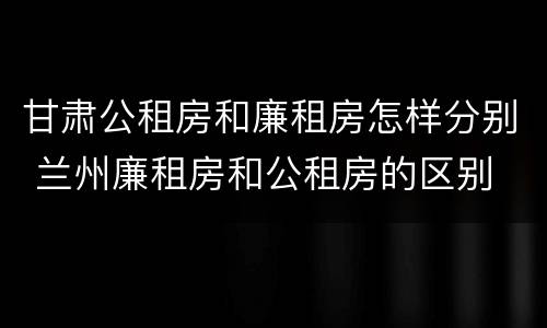 甘肃公租房和廉租房怎样分别 兰州廉租房和公租房的区别