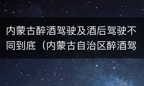内蒙古醉酒驾驶及酒后驾驶不同到底（内蒙古自治区醉酒驾驶机动车犯罪行为查处程序规定）