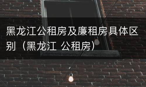 黑龙江公租房及廉租房具体区别（黑龙江 公租房）