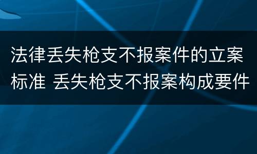 法律丢失枪支不报案件的立案标准 丢失枪支不报案构成要件