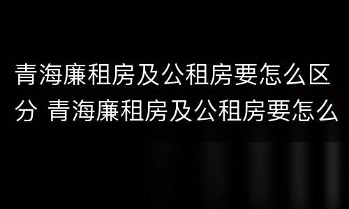 青海廉租房及公租房要怎么区分 青海廉租房及公租房要怎么区分呢