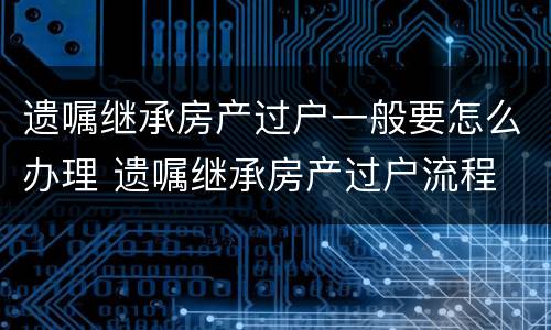 遗嘱继承房产过户一般要怎么办理 遗嘱继承房产过户流程