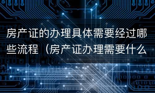 房产证的办理具体需要经过哪些流程（房产证办理需要什么流程）
