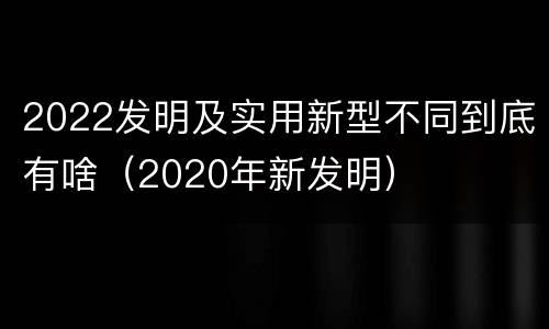2022发明及实用新型不同到底有啥（2020年新发明）