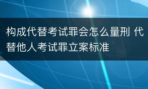 构成代替考试罪会怎么量刑 代替他人考试罪立案标准