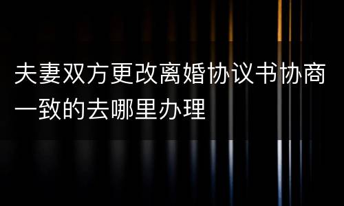 夫妻双方更改离婚协议书协商一致的去哪里办理