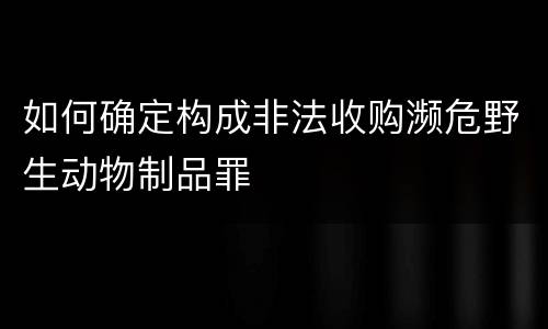 如何确定构成非法收购濒危野生动物制品罪