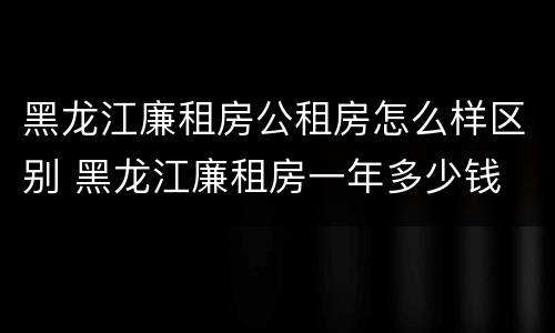 黑龙江廉租房公租房怎么样区别 黑龙江廉租房一年多少钱