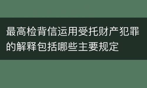 最高检背信运用受托财产犯罪的解释包括哪些主要规定