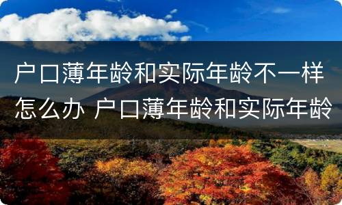 户口薄年龄和实际年龄不一样怎么办 户口薄年龄和实际年龄不一样怎么办理