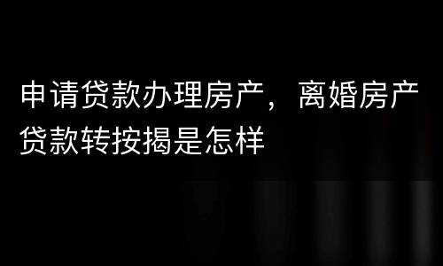 申请贷款办理房产，离婚房产贷款转按揭是怎样