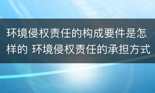 环境侵权责任的构成要件是怎样的 环境侵权责任的承担方式
