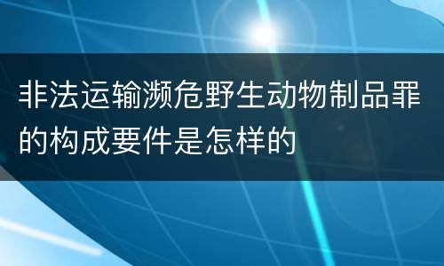 非法运输濒危野生动物制品罪的构成要件是怎样的