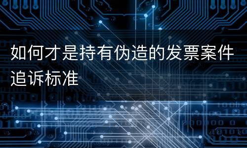如何才是持有伪造的发票案件追诉标准