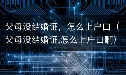 父母没结婚证，怎么上户口（父母没结婚证,怎么上户口啊）