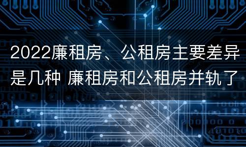 2022廉租房、公租房主要差异是几种 廉租房和公租房并轨了吗