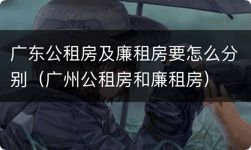 广东公租房及廉租房要怎么分别（广州公租房和廉租房）