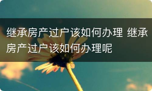 继承房产过户该如何办理 继承房产过户该如何办理呢