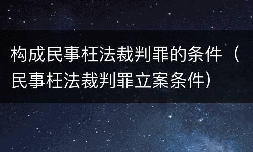 构成民事枉法裁判罪的条件（民事枉法裁判罪立案条件）
