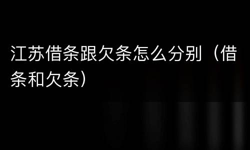 江苏借条跟欠条怎么分别（借条和欠条）