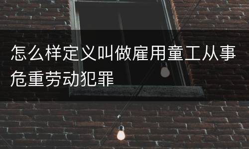 怎么样定义叫做雇用童工从事危重劳动犯罪
