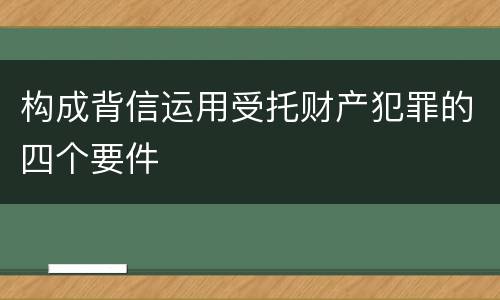 构成背信运用受托财产犯罪的四个要件