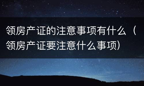 领房产证的注意事项有什么（领房产证要注意什么事项）